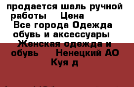 продается шаль ручной работы  › Цена ­ 1 300 - Все города Одежда, обувь и аксессуары » Женская одежда и обувь   . Ненецкий АО,Куя д.